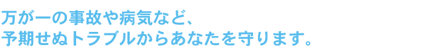 万が一の事故や病気など、予期せぬトラブルからあなたを守ります